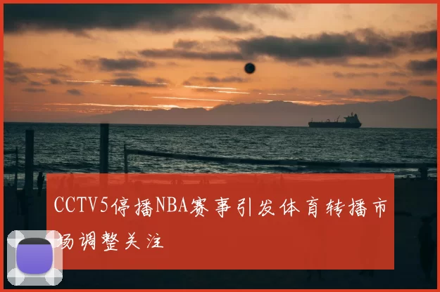 CCTV5停播NBA赛事引发体育转播市场调整关注