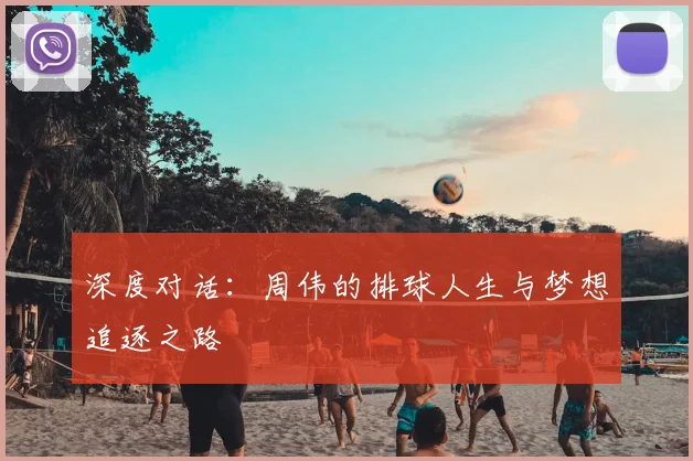 深度对话:周伟的排球人生与梦想追逐之路