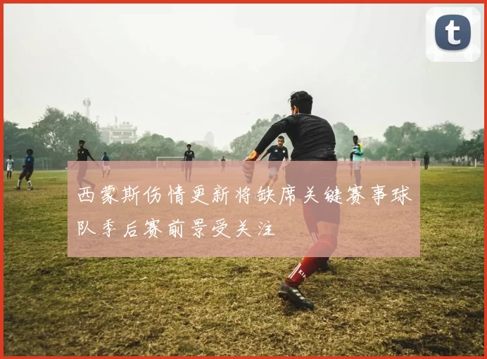 西蒙斯伤情更新将缺席关键赛事球队季后赛前景受关注