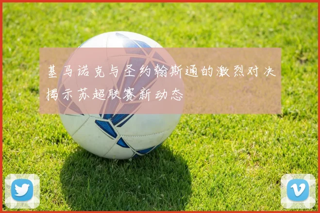基马诺克与圣约翰斯通的激烈对决揭示苏超联赛新动态