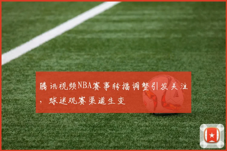 腾讯视频NBA赛事转播调整引发关注，球迷观赛渠道生变