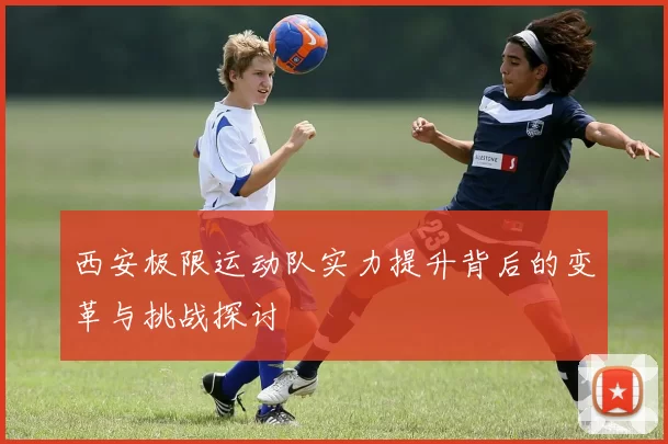 西安极限运动队实力提升背后的变革与挑战探讨