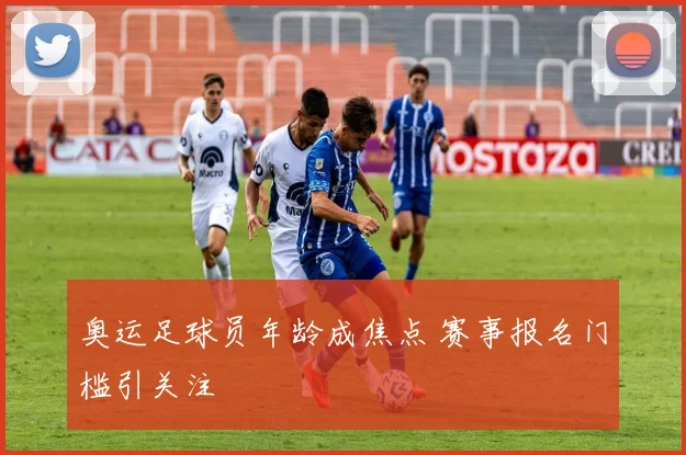 奥运足球员年龄成焦点 赛事报名门槛引关注