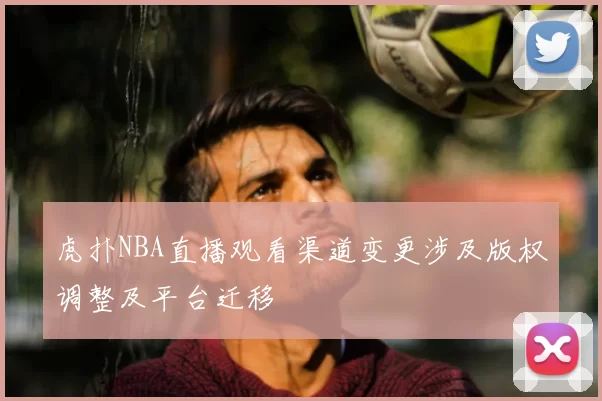 虎扑NBA直播观看渠道变更涉及版权调整及平台迁移