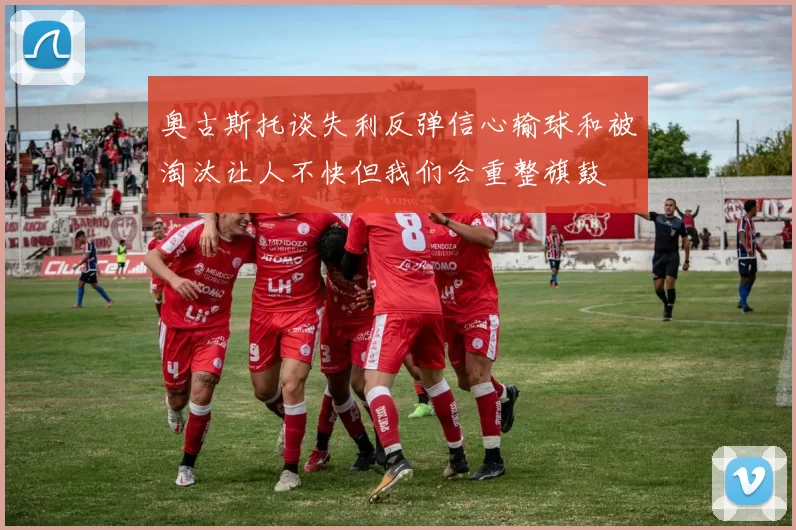 奥古斯托谈失利反弹信心输球和被淘汰让人不快但我们会重整旗鼓