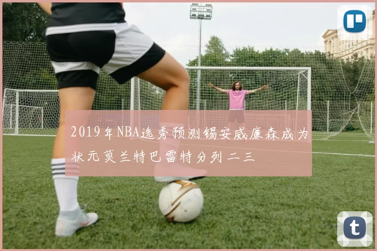 2019年NBA选秀预测锡安威廉森成为状元莫兰特巴雷特分列二三