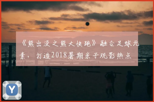《熊出没之熊大快跑》融合足球元素，打造2018暑期亲子观影热点