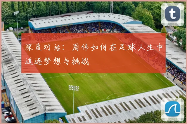 深度对话：周伟如何在足球人生中追逐梦想与挑战