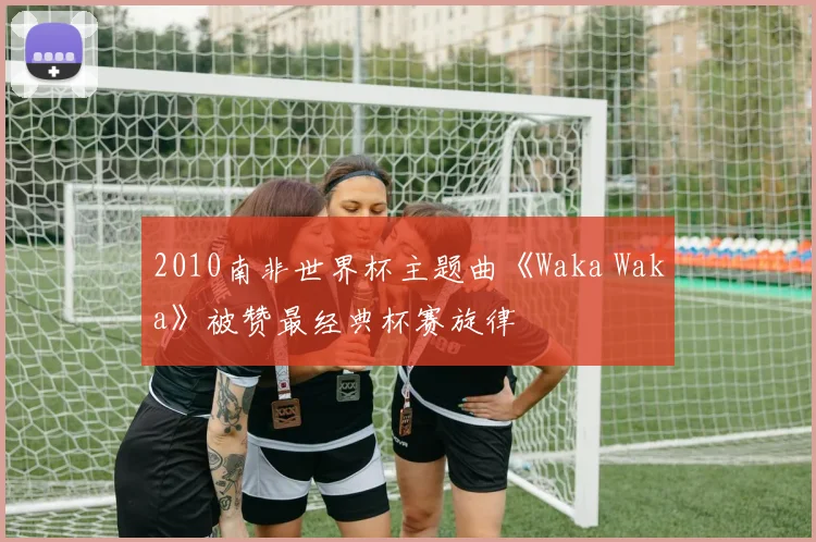 2010南非世界杯主题曲《Waka Waka》被赞最经典杯赛旋律