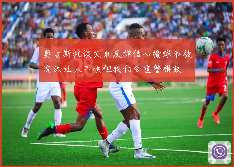 奥古斯托谈失利反弹信心输球和被淘汰让人不快但我们会重整旗鼓
