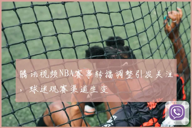 腾讯视频NBA赛事转播调整引发关注，球迷观赛渠道生变