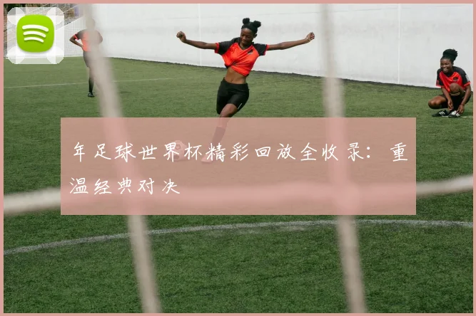 年足球世界杯精彩回放全收录：重温经典对决