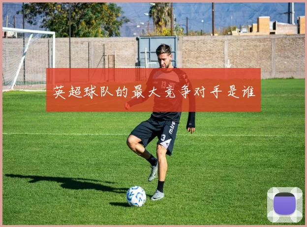 英超球队的最大竞争对手是谁