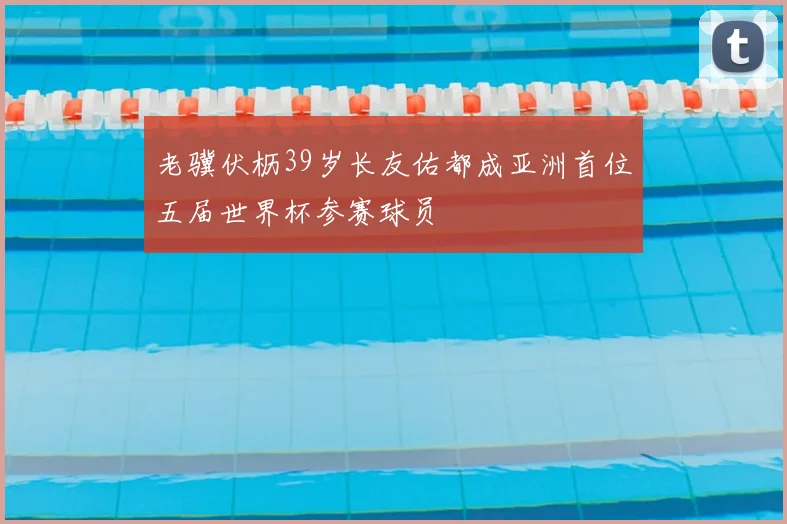 老骥伏枥39岁长友佑都成亚洲首位五届世界杯参赛球员