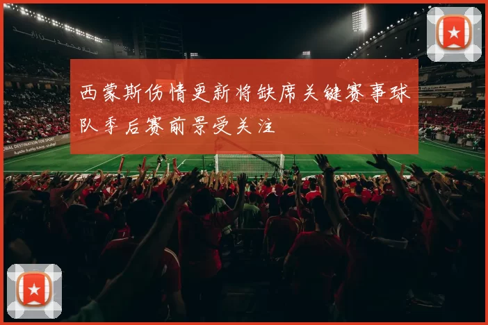 西蒙斯伤情更新将缺席关键赛事球队季后赛前景受关注