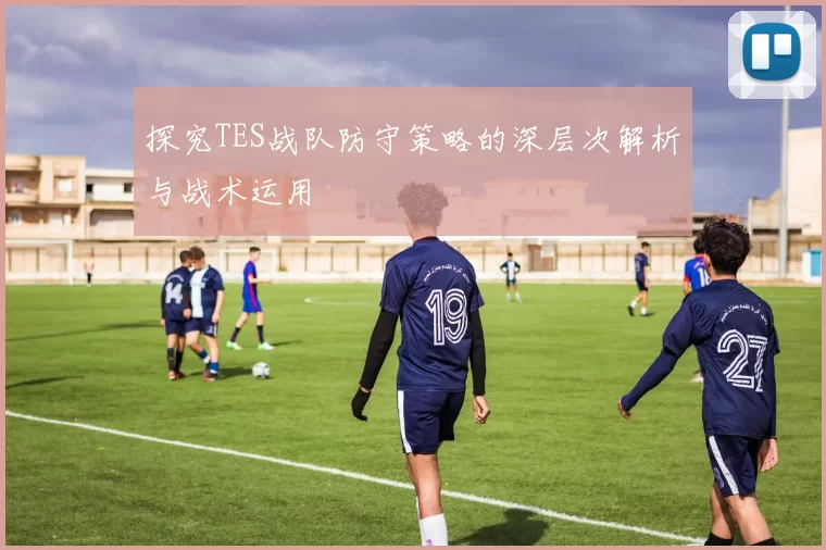 探究TES战队防守策略的深层次解析与战术运用