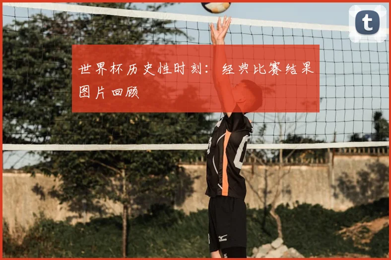 世界杯历史性时刻：经典比赛结果图片回顾
