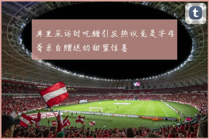 库里采访时吃糖引发热议竟是字母哥亲自赠送的甜蜜惊喜