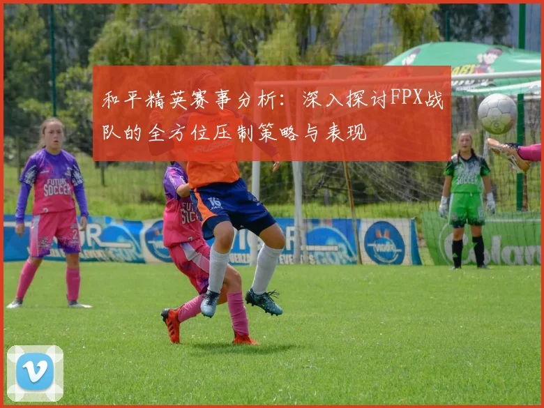 和平精英赛事分析：深入探讨FPX战队的全方位压制策略与表现