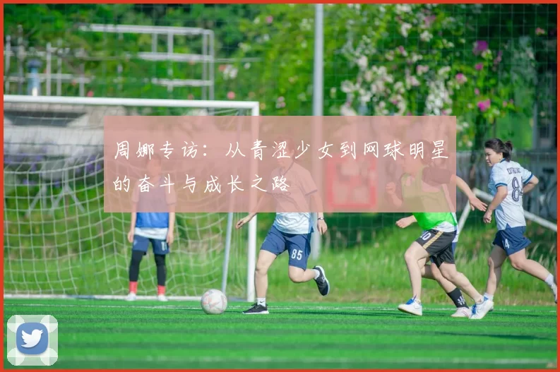 周娜专访：从青涩少女到网球明星的奋斗与成长之路