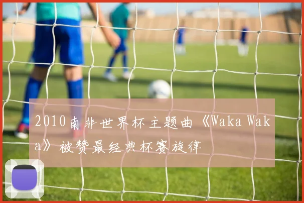 2010南非世界杯主题曲《Waka Waka》被赞最经典杯赛旋律