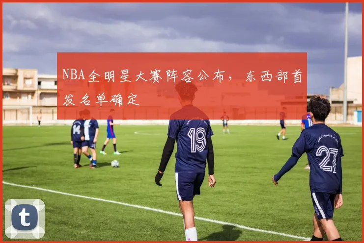 NBA全明星大赛阵容公布,东西部首发名单确定