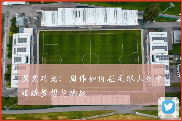 深度对话:周伟如何在足球人生中追逐梦想与挑战