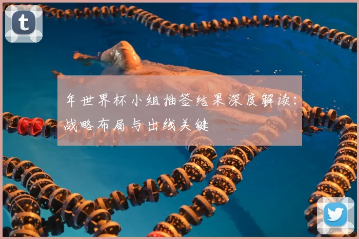 年世界杯小组抽签结果深度解读:战略布局与出线关键