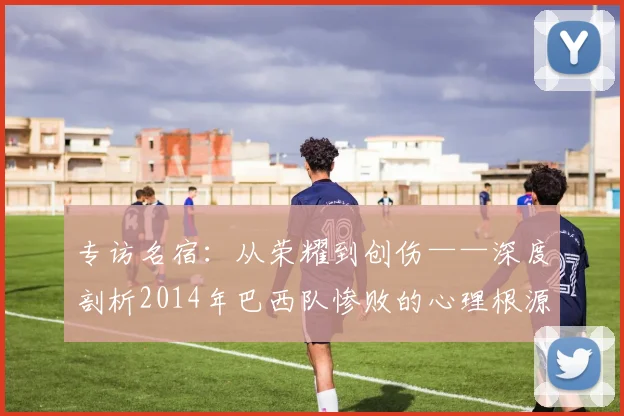 专访名宿:从荣耀到创伤——深度剖析2014年巴西队惨败的心理根源