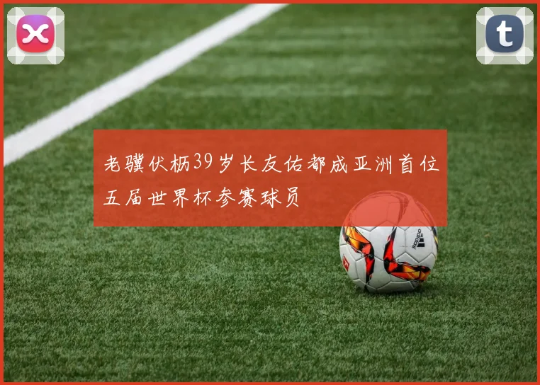 老骥伏枥39岁长友佑都成亚洲首位五届世界杯参赛球员