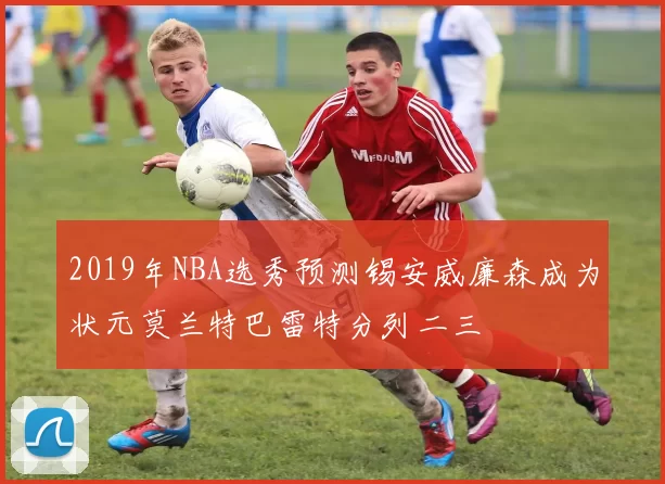 2019年NBA选秀预测锡安威廉森成为状元莫兰特巴雷特分列二三