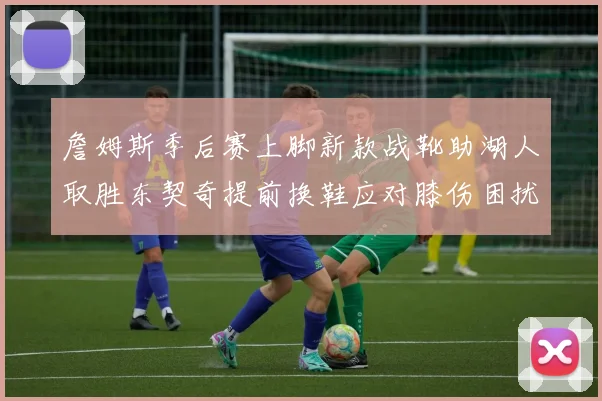詹姆斯季后赛上脚新款战靴助湖人取胜东契奇提前换鞋应对膝伤困扰