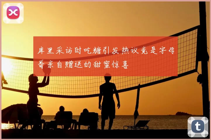 库里采访时吃糖引发热议竟是字母哥亲自赠送的甜蜜惊喜