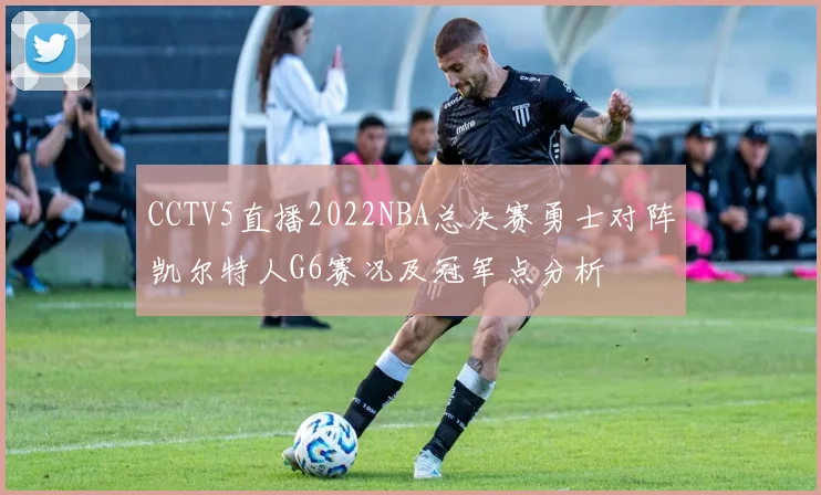 CCTV5直播2022NBA总决赛勇士对阵凯尔特人G6赛况及冠军点分析
