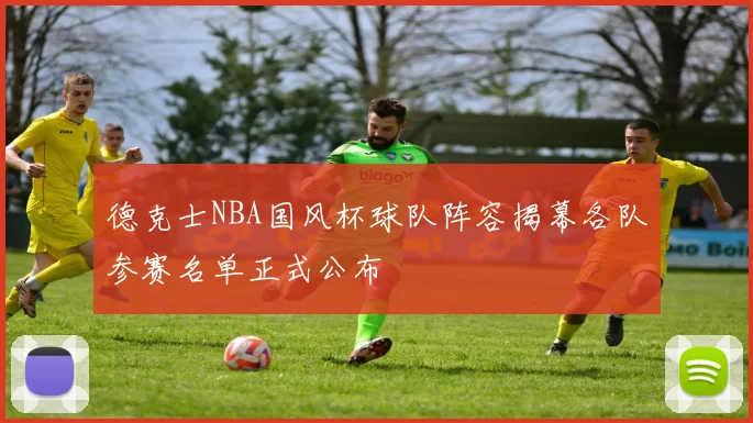 德克士NBA国风杯球队阵容揭幕各队参赛名单正式公布