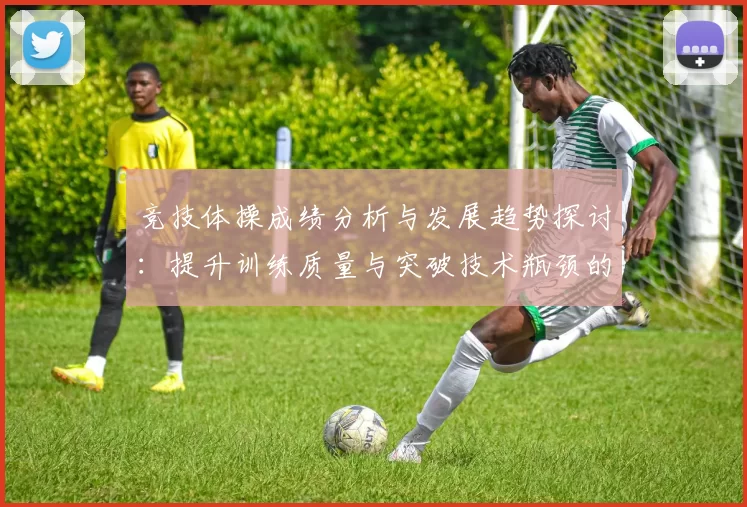 竞技体操成绩分析与发展趋势探讨：提升训练质量与突破技术瓶颈的策略