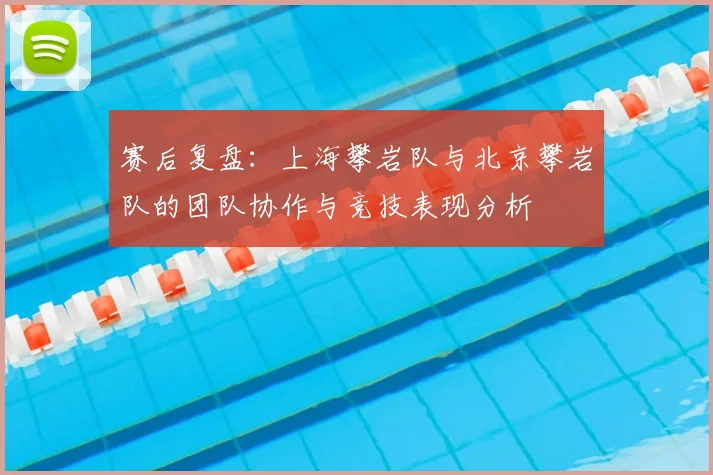 赛后复盘:上海攀岩队与北京攀岩队的团队协作与竞技表现分析