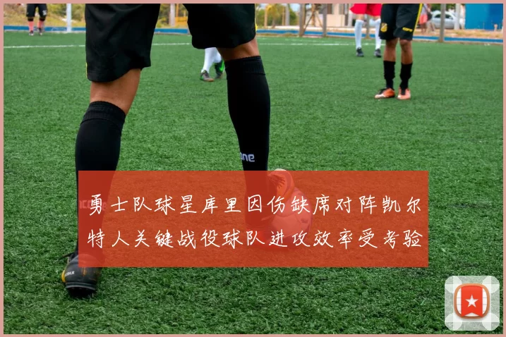 勇士队球星库里因伤缺席对阵凯尔特人关键战役球队进攻效率受考验