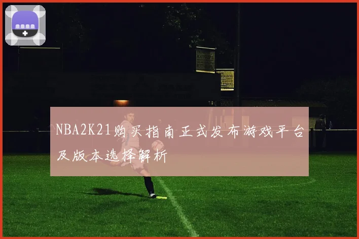 NBA2K21购买指南正式发布游戏平台及版本选择解析