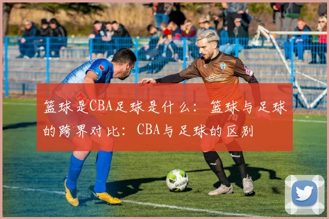 篮球是CBA足球是什么：篮球与足球的跨界对比：CBA与足球的区别
