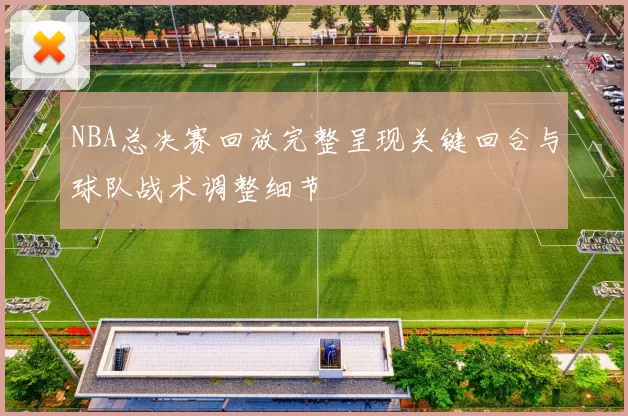 NBA总决赛回放完整呈现关键回合与球队战术调整细节