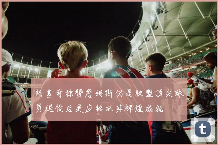 约基奇称赞詹姆斯仍是联盟顶尖球员退役后更应铭记其辉煌成就