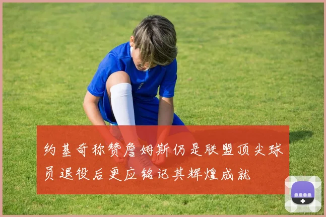 约基奇称赞詹姆斯仍是联盟顶尖球员退役后更应铭记其辉煌成就