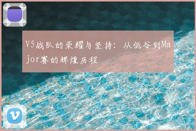 V5战队的荣耀与坚持：从低谷到Major赛的辉煌历程