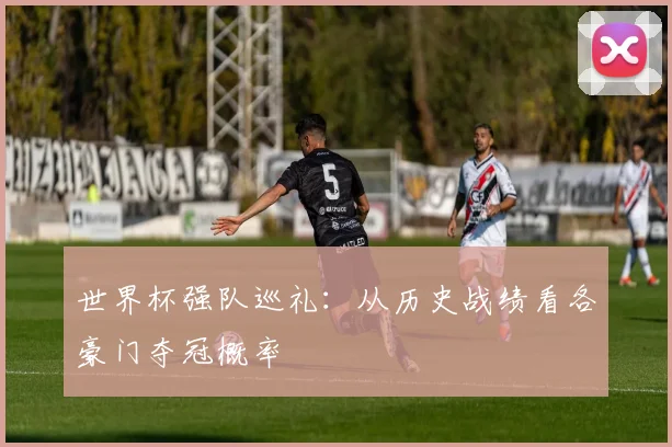 世界杯强队巡礼:从历史战绩看各豪门夺冠概率
