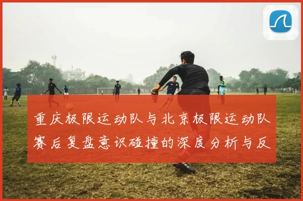 重庆极限运动队与北京极限运动队赛后复盘意识碰撞的深度分析与反思