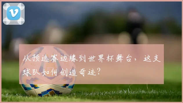 从预选赛边缘到世界杯舞台,这支球队如何创造奇迹?