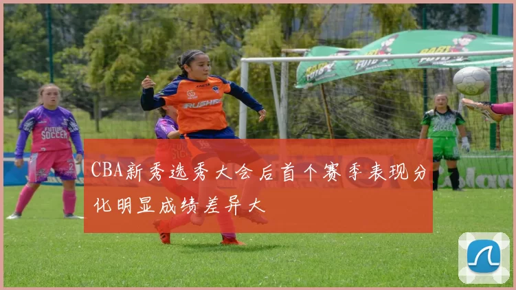 CBA新秀选秀大会后首个赛季表现分化明显成绩差异大