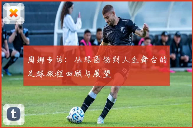 周娜专访：从绿茵场到人生舞台的足球旅程回顾与展望